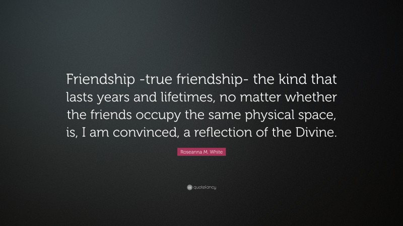 Roseanna M. White Quote: “Friendship -true friendship- the kind that lasts years and lifetimes, no matter whether the friends occupy the same physical space, is, I am convinced, a reflection of the Divine.”