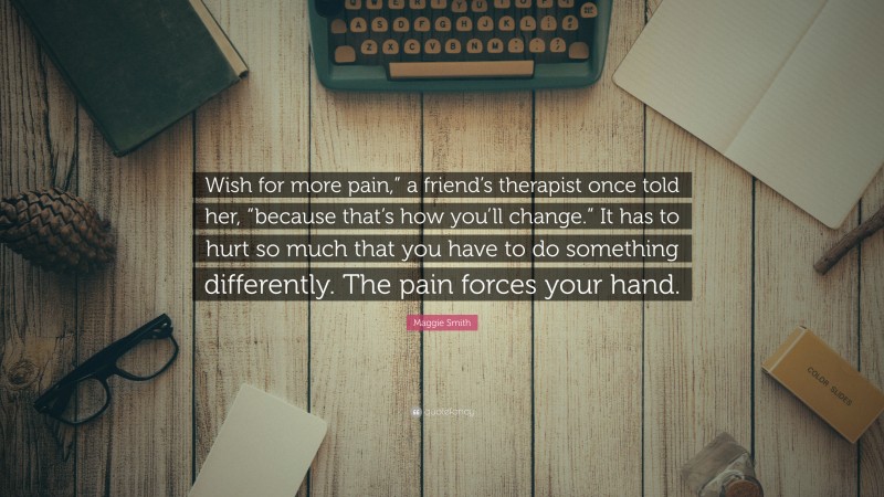 Maggie Smith Quote: “Wish for more pain,” a friend’s therapist once told her, “because that’s how you’ll change.” It has to hurt so much that you have to do something differently. The pain forces your hand.”