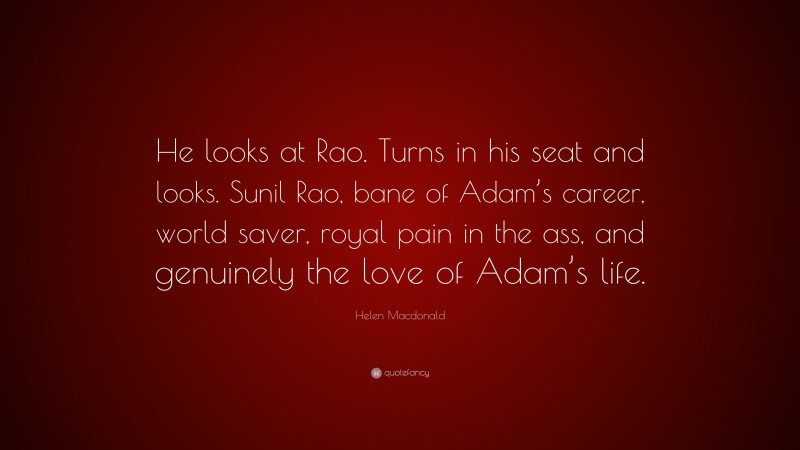 Helen Macdonald Quote: “He looks at Rao. Turns in his seat and looks. Sunil Rao, bane of Adam’s career, world saver, royal pain in the ass, and genuinely the love of Adam’s life.”