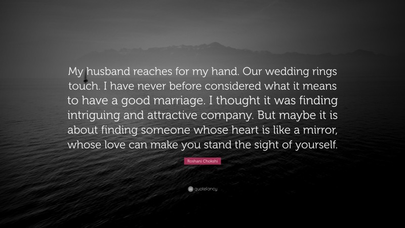 Roshani Chokshi Quote: “My husband reaches for my hand. Our wedding rings touch. I have never before considered what it means to have a good marriage. I thought it was finding intriguing and attractive company. But maybe it is about finding someone whose heart is like a mirror, whose love can make you stand the sight of yourself.”