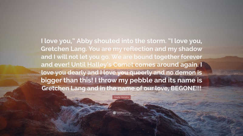 Grady Hendrix Quote: “I love you,” Abby shouted into the storm. “I love you, Gretchen Lang. You are my reflection and my shadow and I will not let you go. We are bound together forever and ever! Until Halley’s Comet comes around again. I love you dearly and I love you queerly and no demon is bigger than this! I throw my pebble and its name is Gretchen Lang and in the name of our love, BEGONE!!!”