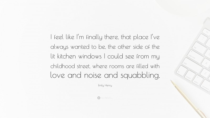 Emily Henry Quote: “I feel like I’m finally there, that place I’ve always wanted to be, the other side of the lit kitchen windows I could see from my childhood street, where rooms are filled with love and noise and squabbling.”