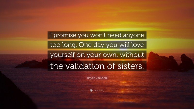 Raych Jackson Quote: “I promise you won’t need anyone too long. One day you will love yourself on your own, without the validation of sisters.”