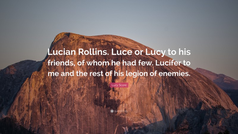 Lucy Score Quote: “Lucian Rollins. Luce or Lucy to his friends, of whom he had few. Lucifer to me and the rest of his legion of enemies.”