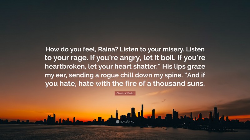 Charissa Weaks Quote: “How do you feel, Raina? Listen to your misery. Listen to your rage. If you’re angry, let it boil. If you’re heartbroken, let your heart shatter.” His lips graze my ear, sending a rogue chill down my spine. “And if you hate, hate with the fire of a thousand suns.”