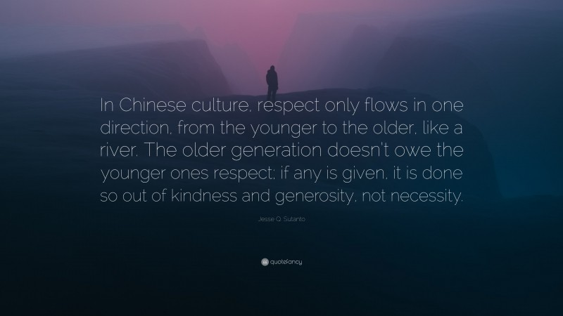 Jesse Q. Sutanto Quote: “In Chinese culture, respect only flows in one direction, from the younger to the older, like a river. The older generation doesn’t owe the younger ones respect; if any is given, it is done so out of kindness and generosity, not necessity.”