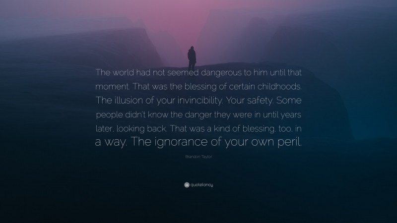 Brandon Taylor Quote: “The world had not seemed dangerous to him until that moment. That was the blessing of certain childhoods. The illusion of your invincibility. Your safety. Some people didn’t know the danger they were in until years later, looking back. That was a kind of blessing, too, in a way. The ignorance of your own peril.”