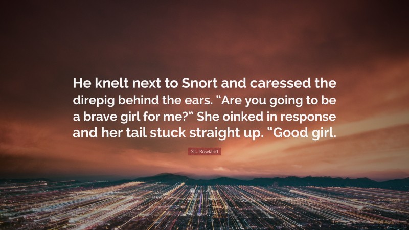 S.L. Rowland Quote: “He knelt next to Snort and caressed the direpig behind the ears. “Are you going to be a brave girl for me?” She oinked in response and her tail stuck straight up. “Good girl.”