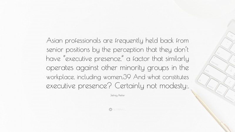 Jeffrey Pfeffer Quote: “Asian professionals are frequently held back from senior positions by the perception that they don’t have “executive presence,” a factor that similarly operates against other minority groups in the workplace, including women.39 And what constitutes executive presence? Certainly not modesty:.”