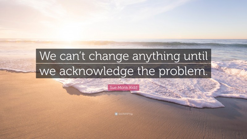 Sue Monk Kidd Quote: “We can’t change anything until we acknowledge the problem.”