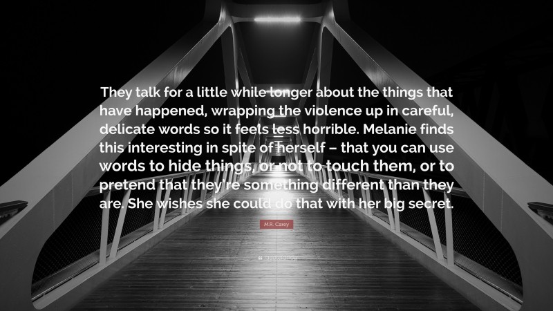 M.R. Carey Quote: “They talk for a little while longer about the things that have happened, wrapping the violence up in careful, delicate words so it feels less horrible. Melanie finds this interesting in spite of herself – that you can use words to hide things, or not to touch them, or to pretend that they’re something different than they are. She wishes she could do that with her big secret.”