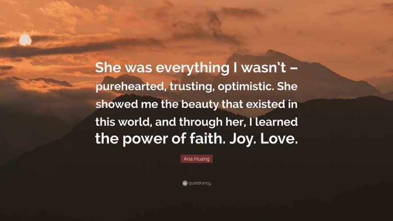 Ana Huang Quote: “She was everything I wasn’t – purehearted, trusting, optimistic. She showed me the beauty that existed in this world, and through her, I learned the power of faith. Joy. Love.”