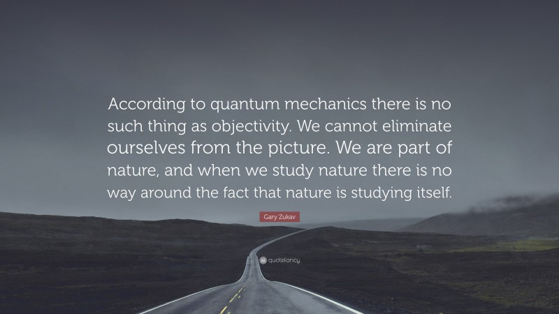 Gary Zukav Quote: “According to quantum mechanics there is no such thing as objectivity. We cannot eliminate ourselves from the picture. We are part of nature, and when we study nature there is no way around the fact that nature is studying itself.”