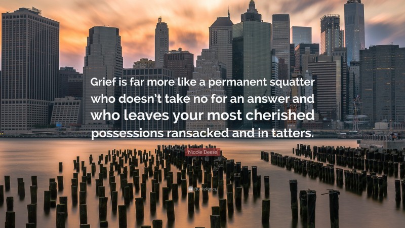 Nicole Deese Quote: “Grief is far more like a permanent squatter who doesn’t take no for an answer and who leaves your most cherished possessions ransacked and in tatters.”