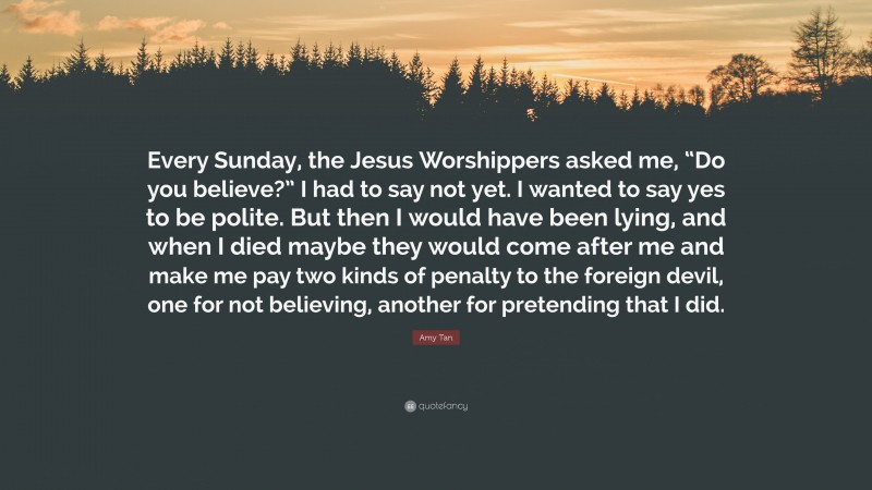 Amy Tan Quote: “Every Sunday, the Jesus Worshippers asked me, “Do you believe?” I had to say not yet. I wanted to say yes to be polite. But then I would have been lying, and when I died maybe they would come after me and make me pay two kinds of penalty to the foreign devil, one for not believing, another for pretending that I did.”