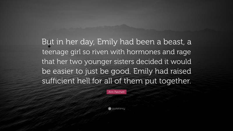Ann Patchett Quote: “But in her day, Emily had been a beast, a teenage girl so riven with hormones and rage that her two younger sisters decided it would be easier to just be good. Emily had raised sufficient hell for all of them put together.”
