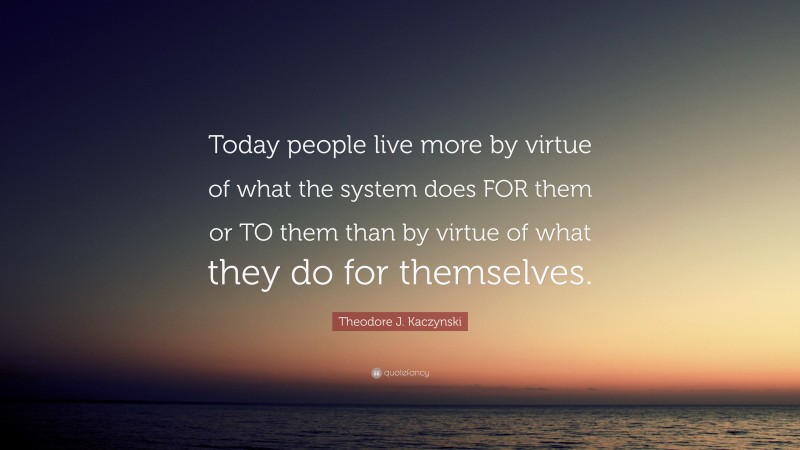 Theodore J. Kaczynski Quote: “Today people live more by virtue of what the system does FOR them or TO them than by virtue of what they do for themselves.”