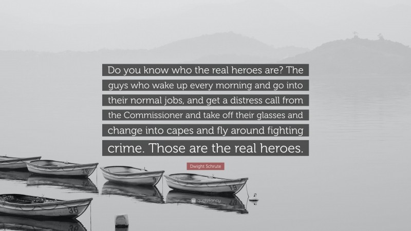 Dwight Schrute Quote: “Do you know who the real heroes are? The guys who wake up every morning and go into their normal jobs, and get a distress call from the Commissioner and take off their glasses and change into capes and fly around fighting crime. Those are the real heroes.”