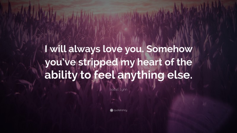 Isobel Lynn Quote: “I will always love you. Somehow you’ve stripped my heart of the ability to feel anything else.”