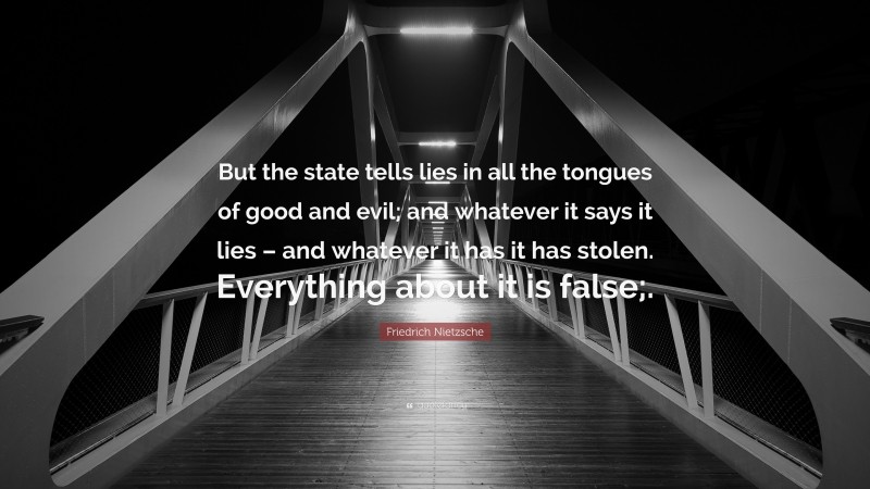 Friedrich Nietzsche Quote: “But the state tells lies in all the tongues of good and evil; and whatever it says it lies – and whatever it has it has stolen. Everything about it is false;.”