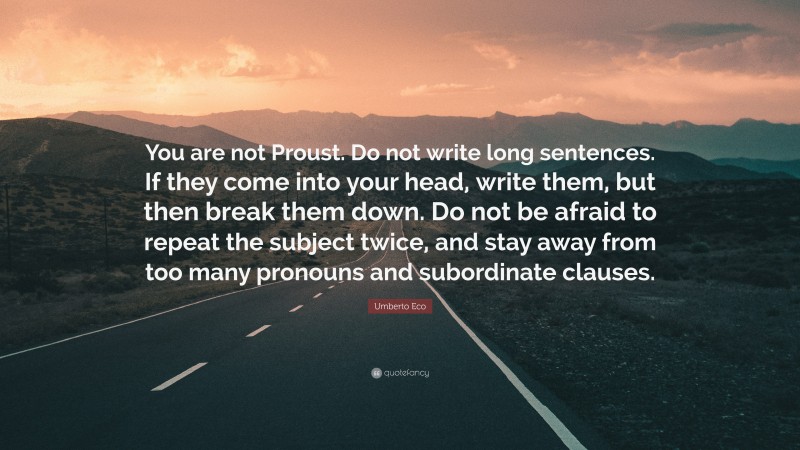 Umberto Eco Quote: “You are not Proust. Do not write long sentences. If they come into your head, write them, but then break them down. Do not be afraid to repeat the subject twice, and stay away from too many pronouns and subordinate clauses.”