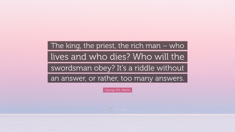 George R.R. Martin Quote: “The king, the priest, the rich man – who lives and who dies? Who will the swordsman obey? It’s a riddle without an answer, or rather, too many answers.”