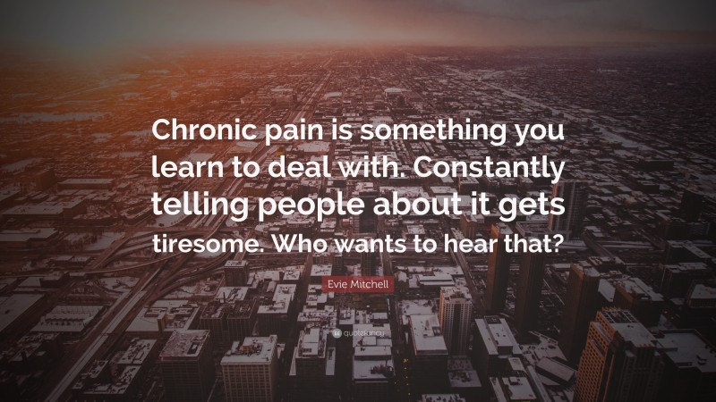 Evie Mitchell Quote: “Chronic pain is something you learn to deal with. Constantly telling people about it gets tiresome. Who wants to hear that?”