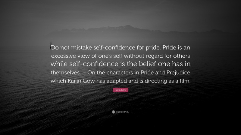 Kailin Gow Quote: “Do not mistake self-confidence for pride. Pride is an excessive view of one’s self without regard for others while self-confidence is the belief one has in themselves. – On the characters in Pride and Prejudice which Kailin Gow has adapted and is directing as a film.”