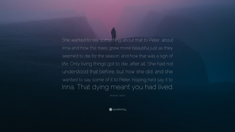 Brandon Taylor Quote: “She wanted to say something about that to Peter, about Irina and how the trees grew more beautiful just as they seemed to die for the season, and how that was a sign of life. Only living things got to die, after all. She had not understood that before, but now she did, and she wanted to say some of it to Peter, hoping he’d say it to Irina. That dying meant you had lived.”