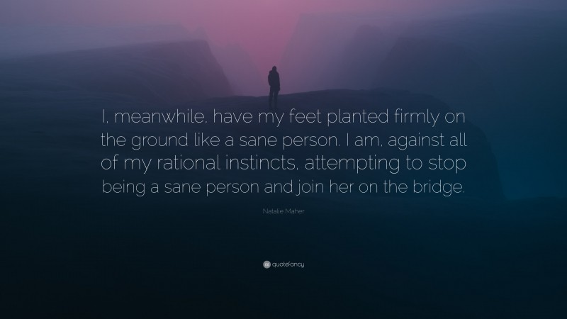 Natalie Maher Quote: “I, meanwhile, have my feet planted firmly on the ground like a sane person. I am, against all of my rational instincts, attempting to stop being a sane person and join her on the bridge.”
