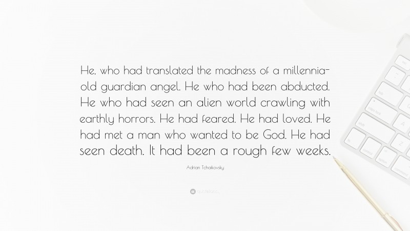 Adrian Tchaikovsky Quote: “He, who had translated the madness of a millennia-old guardian angel. He who had been abducted. He who had seen an alien world crawling with earthly horrors. He had feared. He had loved. He had met a man who wanted to be God. He had seen death. It had been a rough few weeks.”