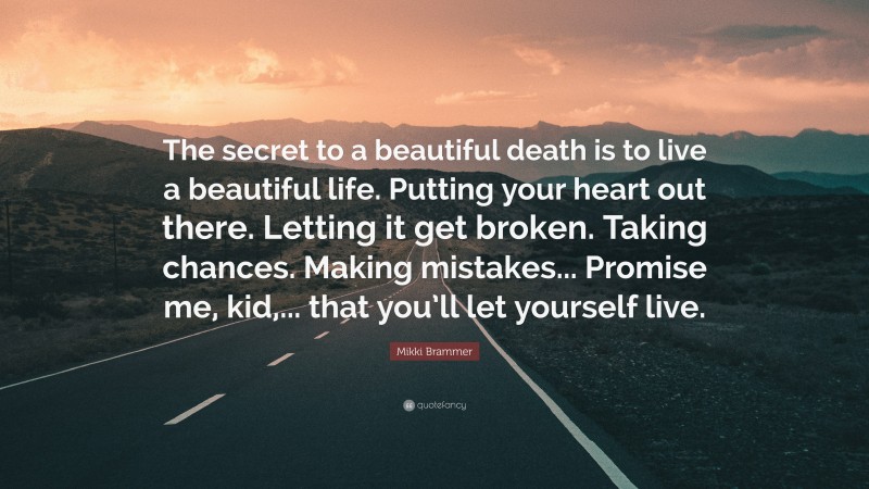 Mikki Brammer Quote: “The secret to a beautiful death is to live a beautiful life. Putting your heart out there. Letting it get broken. Taking chances. Making mistakes... Promise me, kid,... that you’ll let yourself live.”