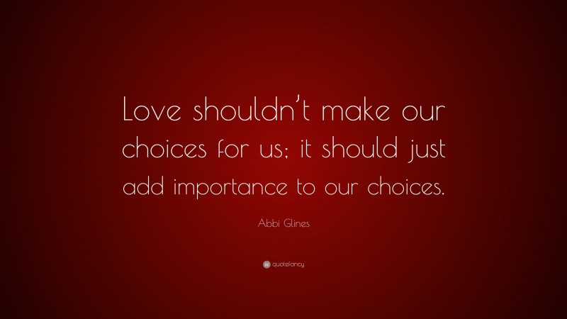 Abbi Glines Quote: “Love shouldn’t make our choices for us; it should just add importance to our choices.”
