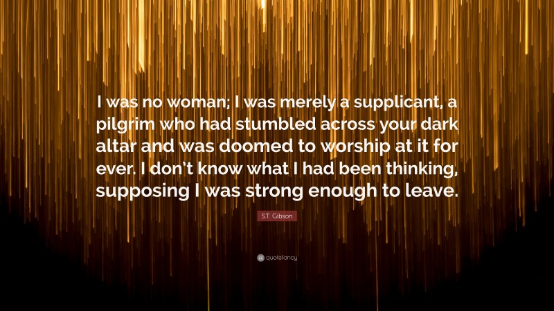 S.T. Gibson Quote: “I was no woman; I was merely a supplicant, a pilgrim who had stumbled across your dark altar and was doomed to worship at it for ever. I don’t know what I had been thinking, supposing I was strong enough to leave.”