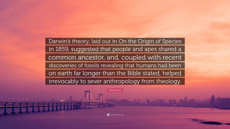 David Grann Quote: “Darwin’s theory, laid out in On the Origin of Species in 1859, suggested that people and apes shared a common ancestor, and, coupled with recent discoveries of fossils revealing that humans had been on earth far longer than the Bible stated, helped irrevocably to sever anthropology from theology.”