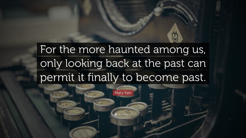 Mary Karr Quote: “For the more haunted among us, only looking back at the past can permit it finally to become past.”