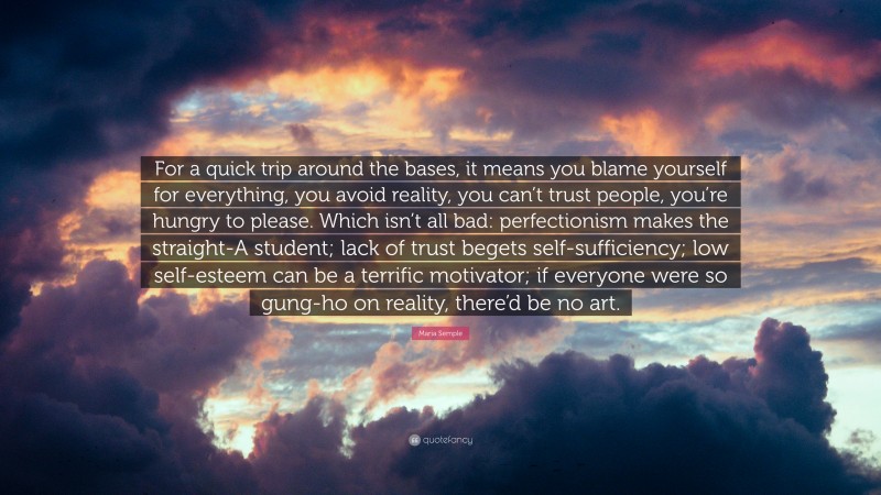 Maria Semple Quote: “For a quick trip around the bases, it means you blame yourself for everything, you avoid reality, you can’t trust people, you’re hungry to please. Which isn’t all bad: perfectionism makes the straight-A student; lack of trust begets self-sufficiency; low self-esteem can be a terrific motivator; if everyone were so gung-ho on reality, there’d be no art.”