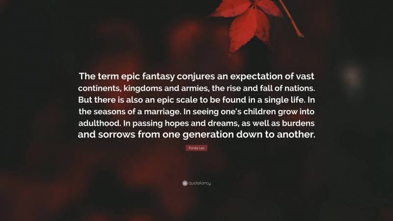 Fonda Lee Quote: “The term epic fantasy conjures an expectation of vast continents, kingdoms and armies, the rise and fall of nations. But there is also an epic scale to be found in a single life. In the seasons of a marriage. In seeing one’s children grow into adulthood. In passing hopes and dreams, as well as burdens and sorrows from one generation down to another.”