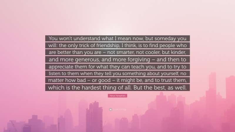 Hanya Yanagihara Quote: “You won’t understand what I mean now, but someday you will: the only trick of friendship, I think, is to find people who are better than you are – not smarter, not cooler, but kinder, and more generous, and more forgiving – and then to appreciate them for what they can teach you, and to try to listen to them when they tell you something about yourself, no matter how bad – or good – it might be, and to trust them, which is the hardest thing of all. But the best, as well.”