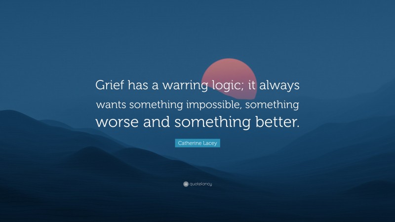 Catherine Lacey Quote: “Grief has a warring logic; it always wants something impossible, something worse and something better.”