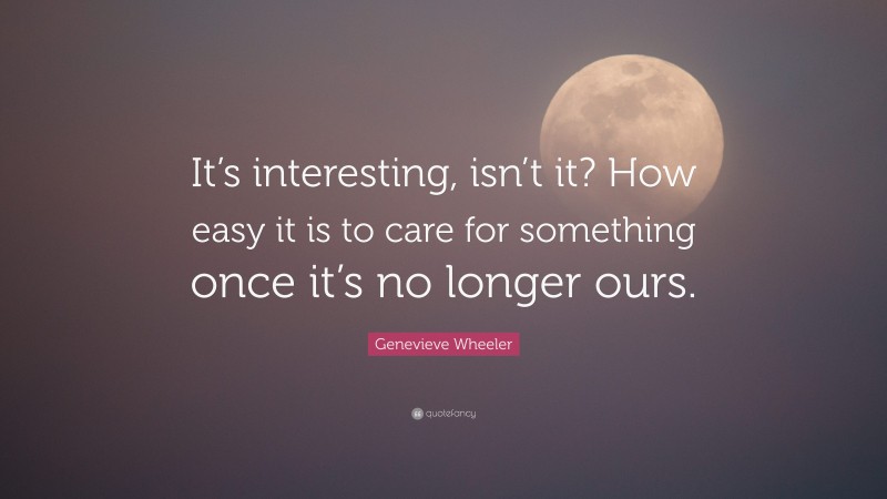 Genevieve Wheeler Quote: “It’s interesting, isn’t it? How easy it is to care for something once it’s no longer ours.”