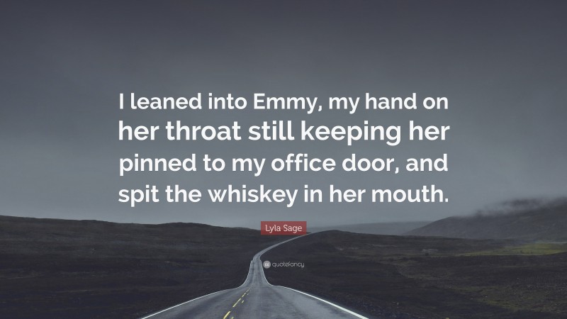 Lyla Sage Quote: “I leaned into Emmy, my hand on her throat still keeping her pinned to my office door, and spit the whiskey in her mouth.”