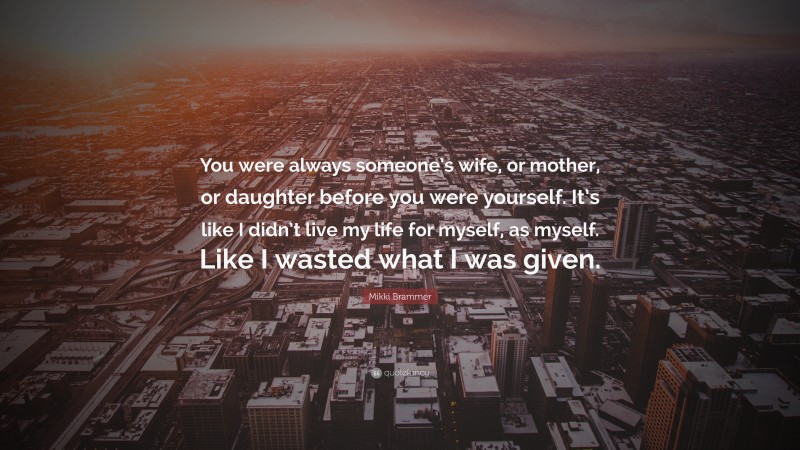 Mikki Brammer Quote: “You were always someone’s wife, or mother, or daughter before you were yourself. It’s like I didn’t live my life for myself, as myself. Like I wasted what I was given.”