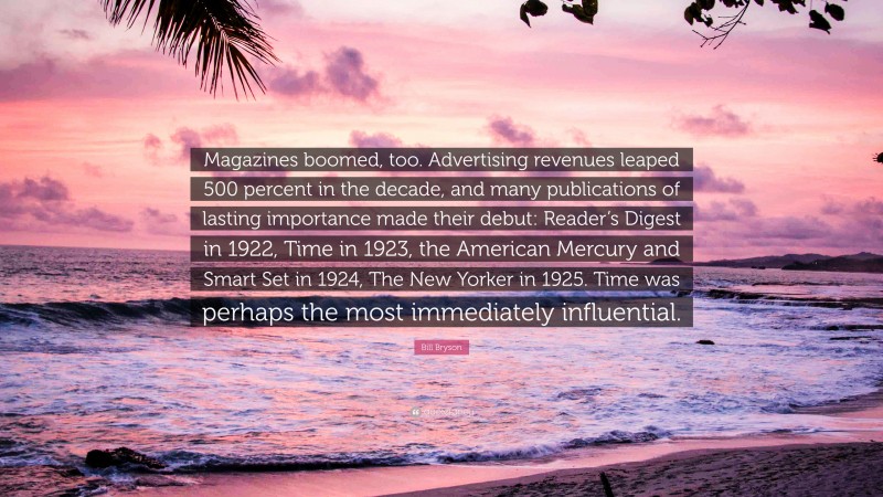 Bill Bryson Quote: “Magazines boomed, too. Advertising revenues leaped 500 percent in the decade, and many publications of lasting importance made their debut: Reader’s Digest in 1922, Time in 1923, the American Mercury and Smart Set in 1924, The New Yorker in 1925. Time was perhaps the most immediately influential.”