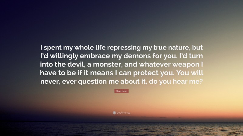 Rina Kent Quote: “I spent my whole life repressing my true nature, but I’d willingly embrace my demons for you. I’d turn into the devil, a monster, and whatever weapon I have to be if it means I can protect you. You will never, ever question me about it, do you hear me?”