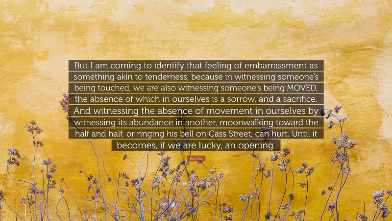 Ross Gay Quote: “But I am coming to identify that feeling of embarrassment as something akin to tenderness, because in witnessing someone’s being touched, we are also witnessing someone’s being MOVED, the absence of which in ourselves is a sorrow, and a sacrifice. And witnessing the absence of movement in ourselves by witnessing its abundance in another, moonwalking toward the half and half, or ringing his bell on Cass Street, can hurt. Until it becomes, if we are lucky, an opening.”