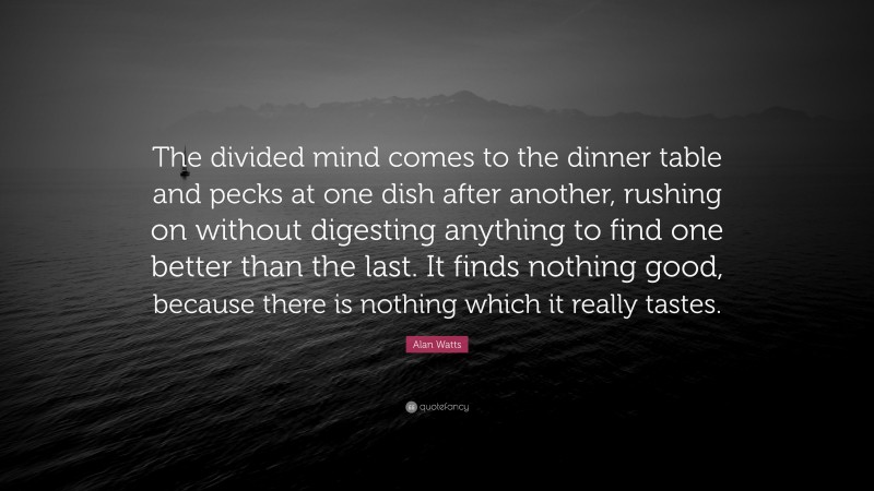 Alan Watts Quote: “The divided mind comes to the dinner table and pecks at one dish after another, rushing on without digesting anything to find one better than the last. It finds nothing good, because there is nothing which it really tastes.”