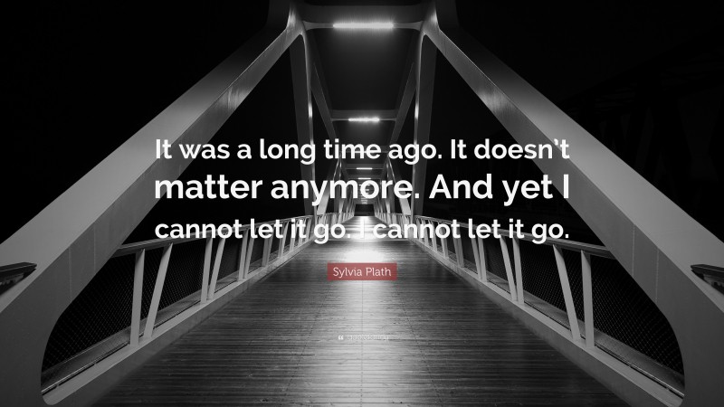 Sylvia Plath Quote: “It was a long time ago. It doesn’t matter anymore. And yet I cannot let it go. I cannot let it go.”
