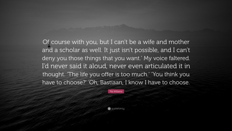 Pip Williams Quote: “Of course with you, but I can’t be a wife and mother and a scholar as well. It just isn’t possible, and I can’t deny you those things that you want.’ My voice faltered. I’d never said it aloud, never even articulated it in thought. ‘The life you offer is too much.’ ‘You think you have to choose?’ ‘Oh, Bastiaan, I know I have to choose.”