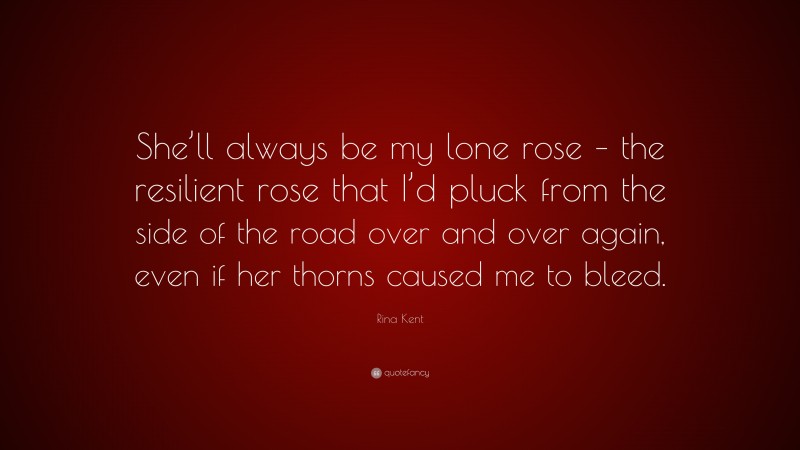 Rina Kent Quote: “She’ll always be my lone rose – the resilient rose that I’d pluck from the side of the road over and over again, even if her thorns caused me to bleed.”